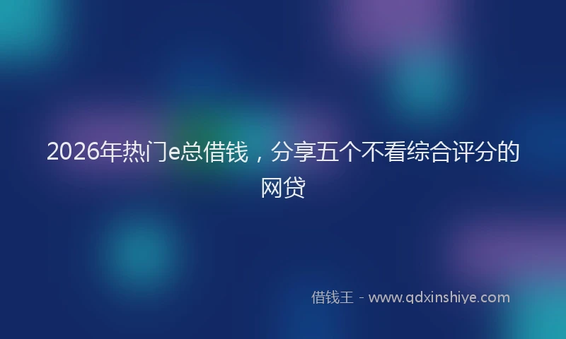2026年热门e总借钱，分享五个不看综合评分的网贷