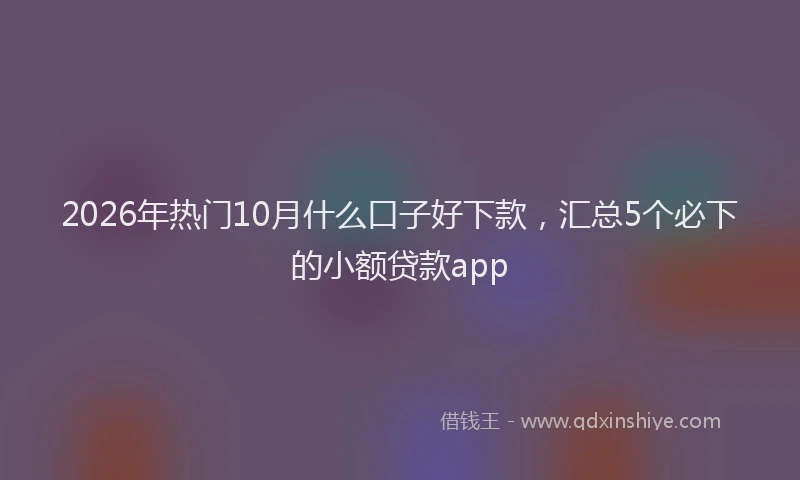 2026年热门10月什么口子好下款，汇总5个必下的小额贷款app