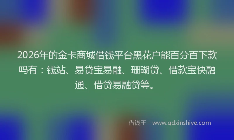 2026年的金卡商城借钱平台黑花户能百分百下款吗有：钱站、易贷宝易融、珊瑚贷、借款宝快融通、借贷易融贷等。