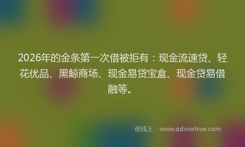 2026年的金条第一次借被拒有：现金流速贷、轻花优品、黑鲸商场、现金易贷宝盒、现金贷易借融等。