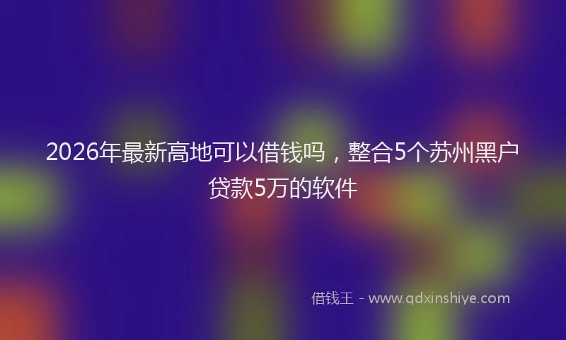 2026年最新高地可以借钱吗，整合5个苏州黑户贷款5万的软件