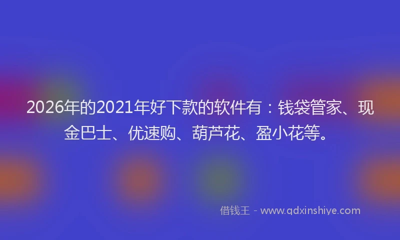 2026年的2021年好下款的软件有：钱袋管家、现金巴士、优速购、葫芦花、盈小花等。
