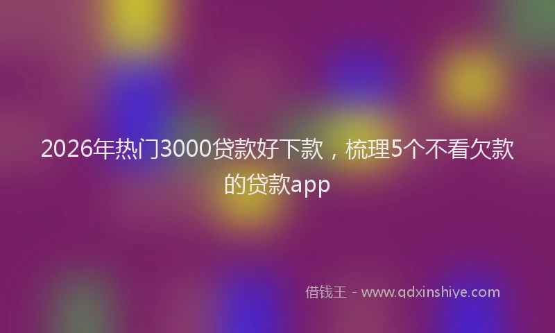 2026年热门3000贷款好下款，梳理5个不看欠款的贷款app