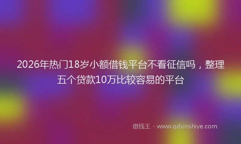 2026年热门18岁小额借钱平台不看征信吗，整理五个贷款10万比较容易的平台