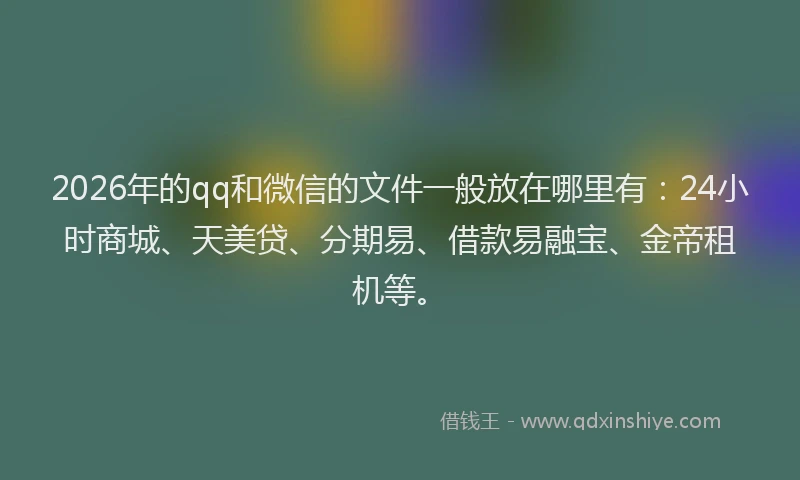 2026年的qq和微信的文件一般放在哪里有：24小时商城、天美贷、分期易、借款易融宝、金帝租机等。