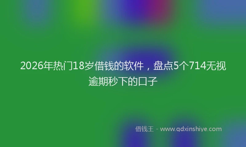 2026年热门18岁借钱的软件，盘点5个714无视逾期秒下的口子