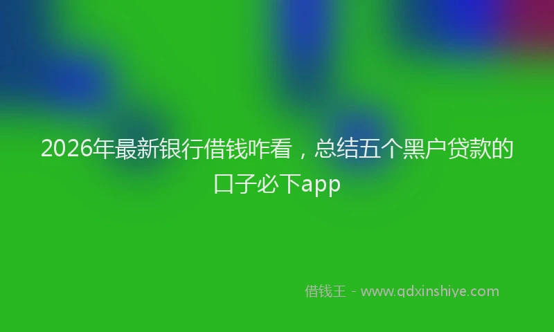 2026年最新银行借钱咋看，总结五个黑户贷款的口子必下app