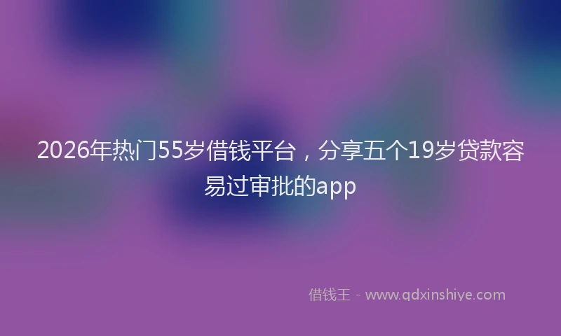 2026年热门55岁借钱平台，分享五个19岁贷款容易过审批的app