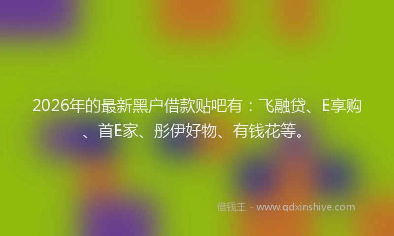 2026年的最新黑户借款贴吧有：飞融贷、E享购、首E家、彤伊好物、有钱花等。