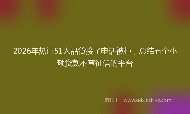 2026年热门51人品贷接了电话被拒，总结五个小额贷款不查征信的平台