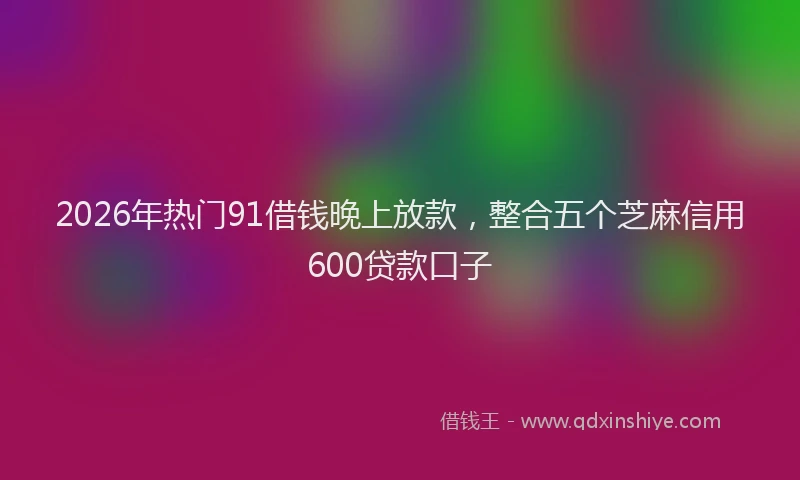 2026年热门91借钱晚上放款，整合五个芝麻信用600贷款口子