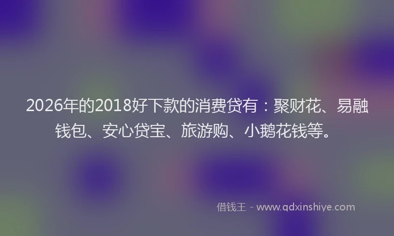2026年的2018好下款的消费贷有：聚财花、易融钱包、安心贷宝、旅游购、小鹅花钱等。