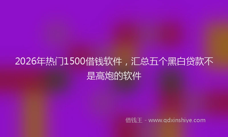 2026年热门1500借钱软件，汇总五个黑白贷款不是高炮的软件