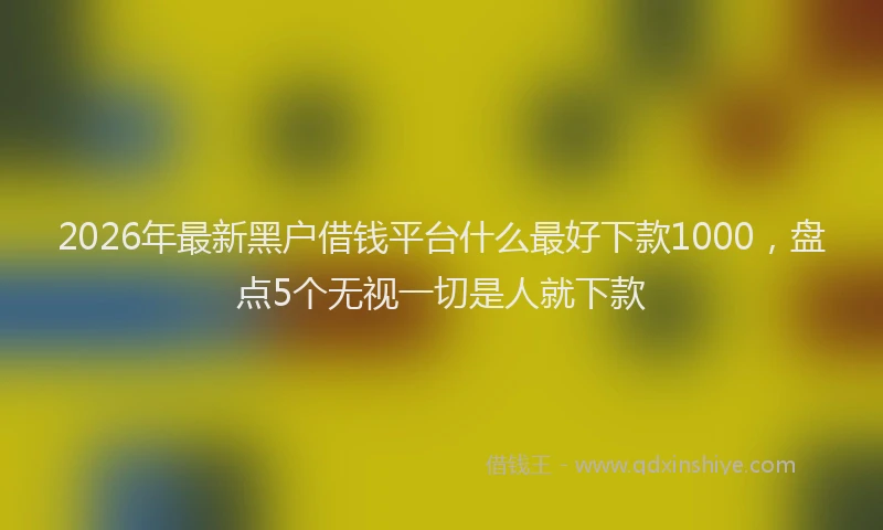 2026年最新黑户借钱平台什么最好下款1000，盘点5个无视一切是人就下款
