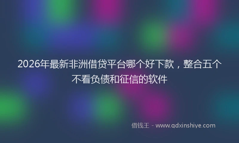 2026年最新非洲借贷平台哪个好下款，整合五个不看负债和征信的软件