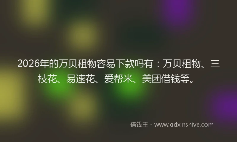 2026年的万贝租物容易下款吗有：万贝租物、三枝花、易速花、爱帮米、美团借钱等。
