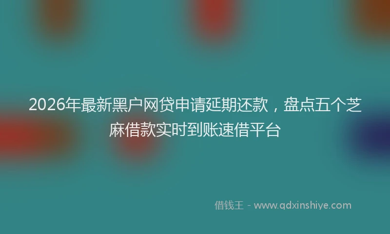 2026年最新黑户网贷申请延期还款，盘点五个芝麻借款实时到账速借平台