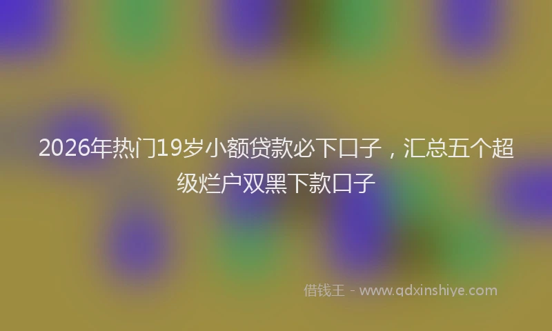 2026年热门19岁小额贷款必下口子，汇总五个超级烂户双黑下款口子