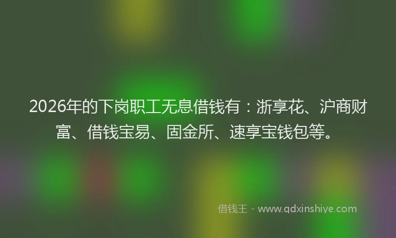 2026年的下岗职工无息借钱有：浙享花、沪商财富、借钱宝易、固金所、速享宝钱包等。