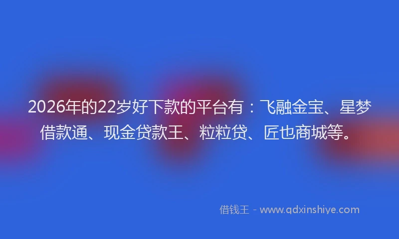 2026年的22岁好下款的平台有：飞融金宝、星梦借款通、现金贷款王、粒粒贷、匠也商城等。