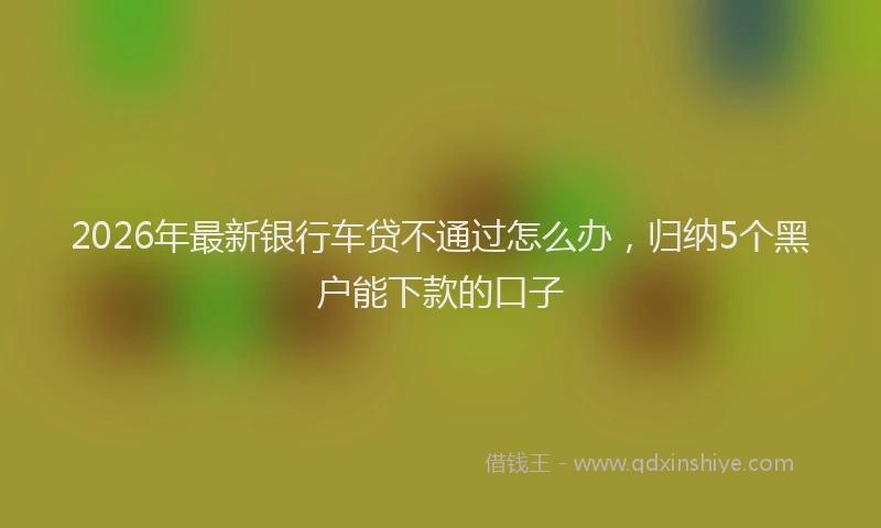 2026年最新银行车贷不通过怎么办，归纳5个黑户能下款的口子