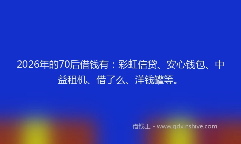 2026年的70后借钱有：彩虹信贷、安心钱包、中益租机、借了么、洋钱罐等。