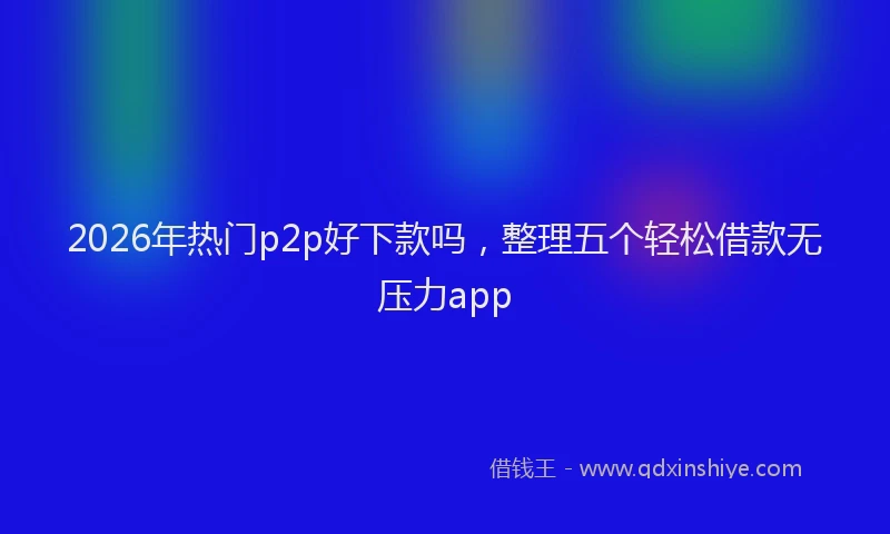 2026年热门p2p好下款吗，整理五个轻松借款无压力app