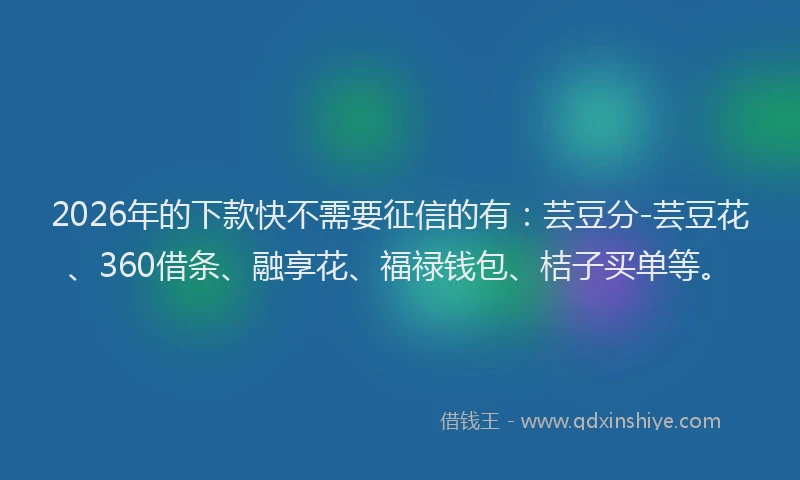2026年的下款快不需要征信的有：芸豆分-芸豆花、360借条、融享花、福禄钱包、桔子买单等。