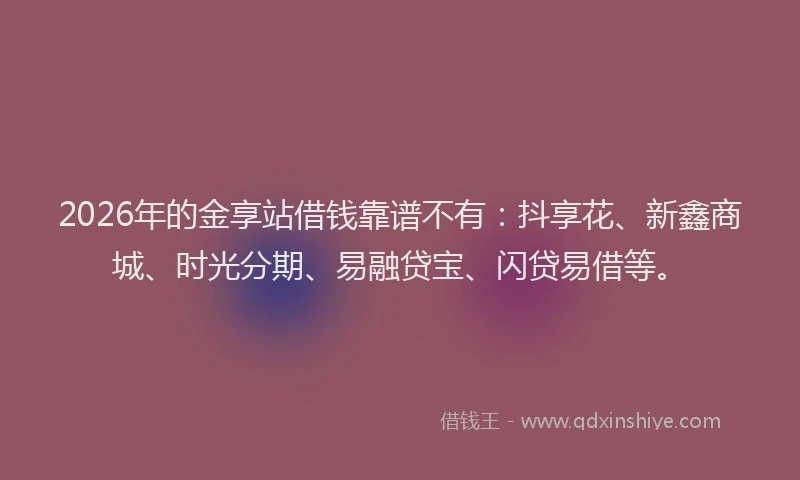 2026年的金享站借钱靠谱不有：抖享花、新鑫商城、时光分期、易融贷宝、闪贷易借等。