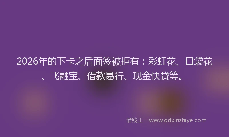 2026年的下卡之后面签被拒有：彩虹花、口袋花、飞融宝、借款易行、现金快贷等。