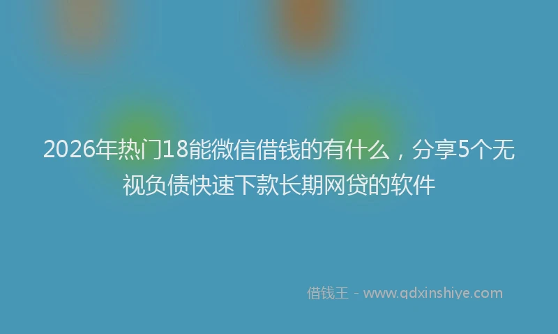 2026年热门18能微信借钱的有什么，分享5个无视负债快速下款长期网贷的软件