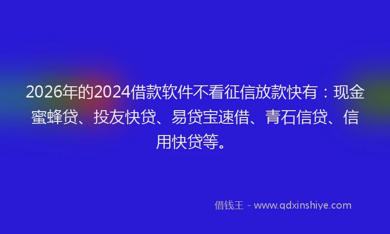 2026年的2024借款软件不看征信放款快有：现金蜜蜂贷、投友快贷、易贷宝速借、青石信贷、信用快贷等。