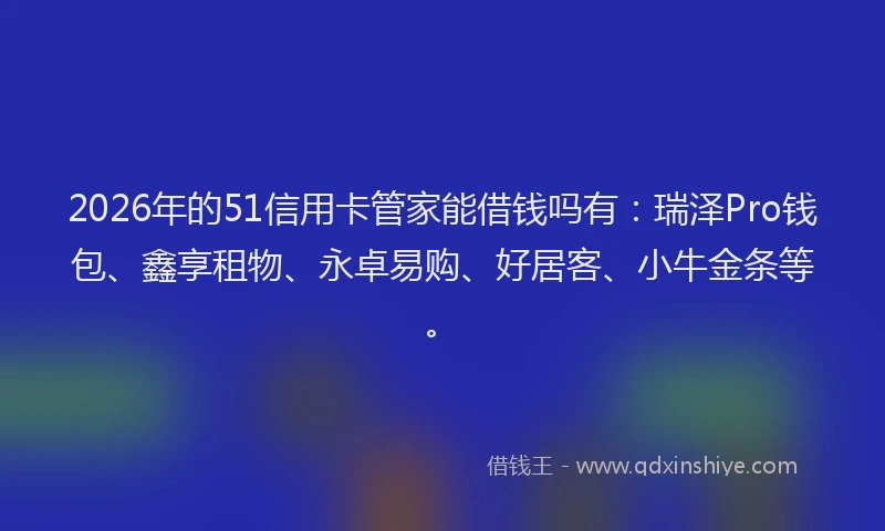 2026年的51信用卡管家能借钱吗有：瑞泽Pro钱包、鑫享租物、永卓易购、好居客、小牛金条等。
