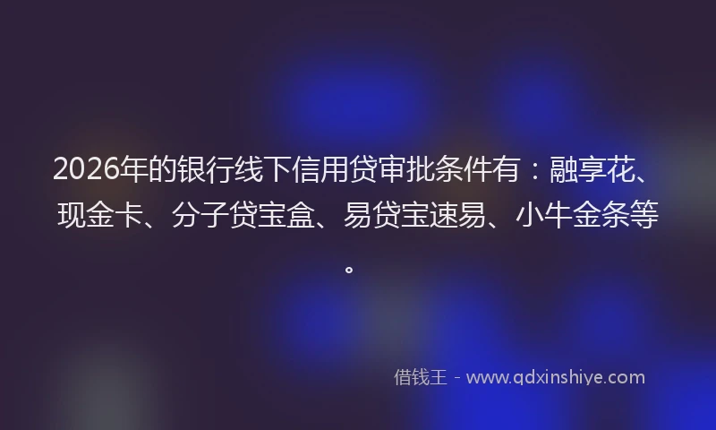 2026年的银行线下信用贷审批条件有：融享花、现金卡、分子贷宝盒、易贷宝速易、小牛金条等。