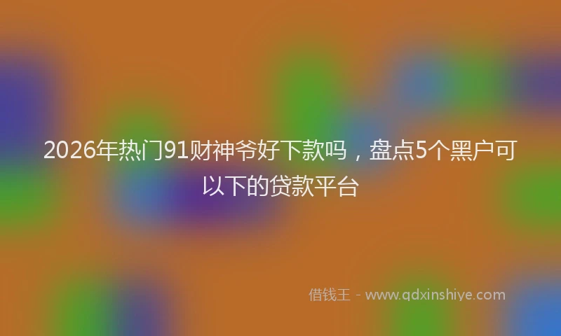 2026年热门91财神爷好下款吗，盘点5个黑户可以下的贷款平台