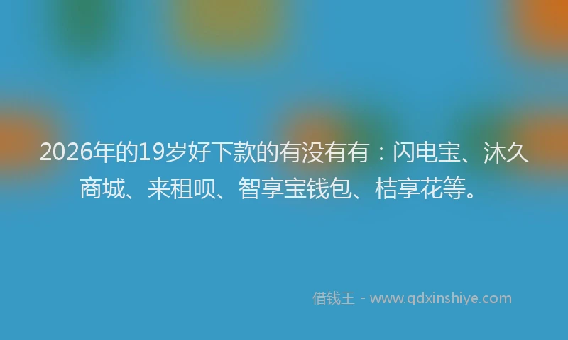 2026年的19岁好下款的有没有有：闪电宝、沐久商城、来租呗、智享宝钱包、桔享花等。