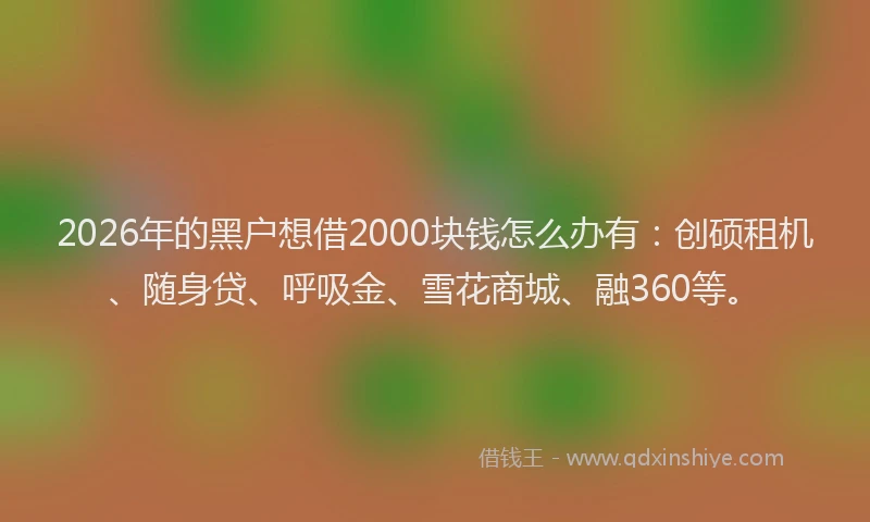 2026年的黑户想借2000块钱怎么办有：创硕租机、随身贷、呼吸金、雪花商城、融360等。