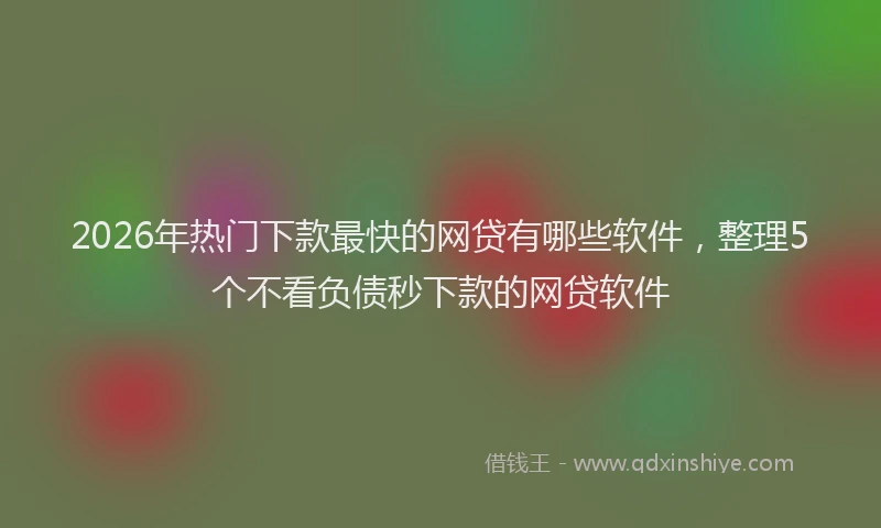 2026年热门下款最快的网贷有哪些软件，整理5个不看负债秒下款的网贷软件