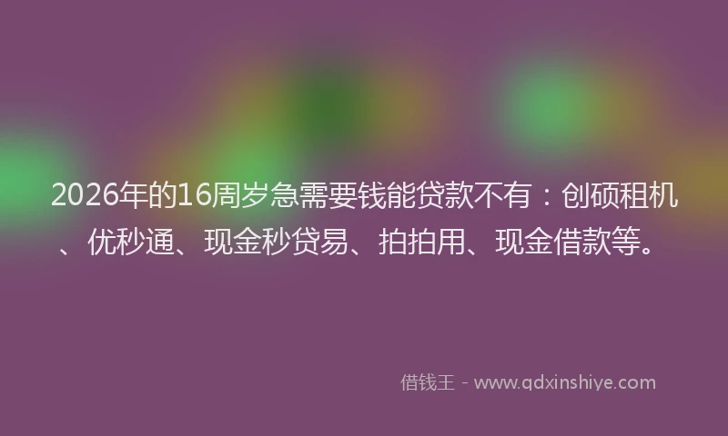 2026年的16周岁急需要钱能贷款不有：创硕租机、优秒通、现金秒贷易、拍拍用、现金借款等。