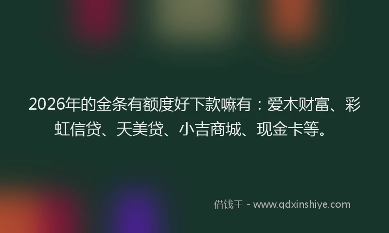 2026年的金条有额度好下款嘛有：爱木财富、彩虹信贷、天美贷、小吉商城、现金卡等。