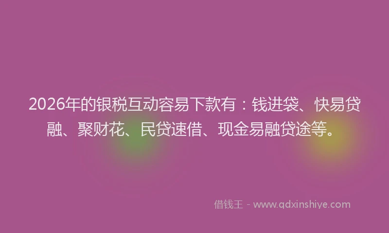 2026年的银税互动容易下款有：钱进袋、快易贷融、聚财花、民贷速借、现金易融贷途等。