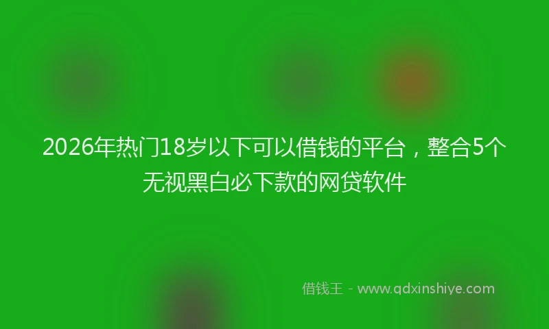 2026年热门18岁以下可以借钱的平台，整合5个无视黑白必下款的网贷软件