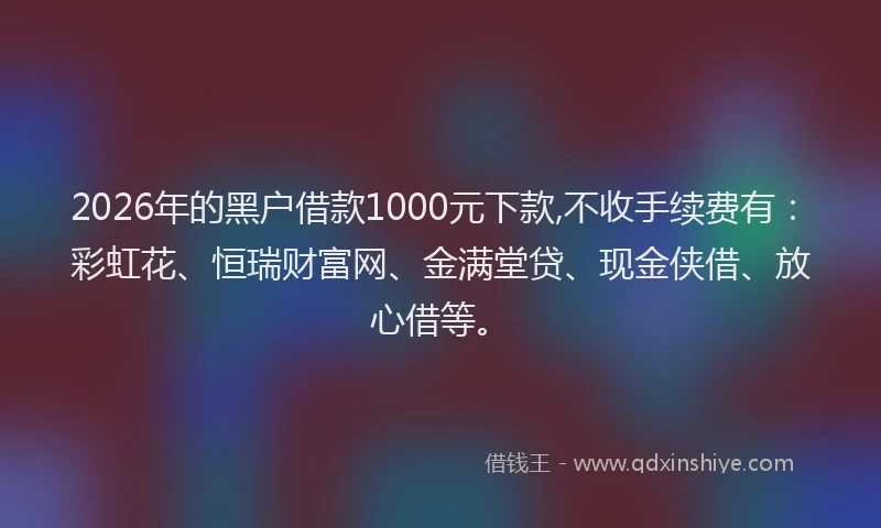 2026年的黑户借款1000元下款,不收手续费有：彩虹花、恒瑞财富网、金满堂贷、现金侠借、放心借等。