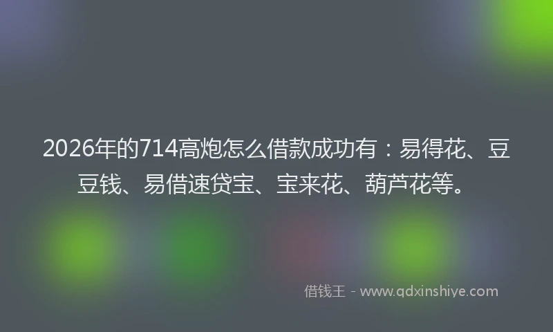 2026年的714高炮怎么借款成功有：易得花、豆豆钱、易借速贷宝、宝来花、葫芦花等。