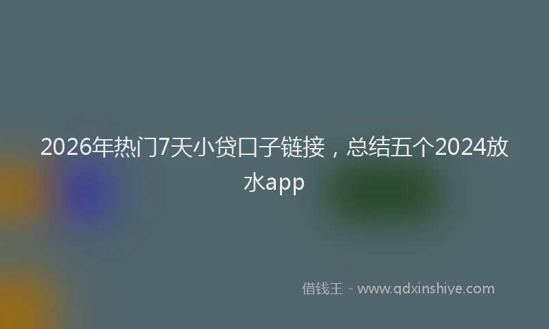 2026年热门7天小贷口子链接，总结五个2024放水app