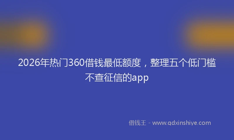 2026年热门360借钱最低额度，整理五个低门槛不查征信的app