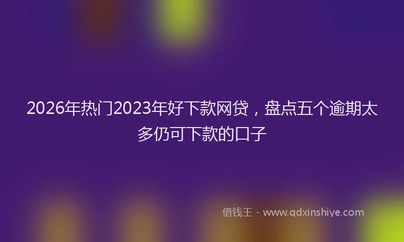2026年热门2023年好下款网贷，盘点五个逾期太多仍可下款的口子