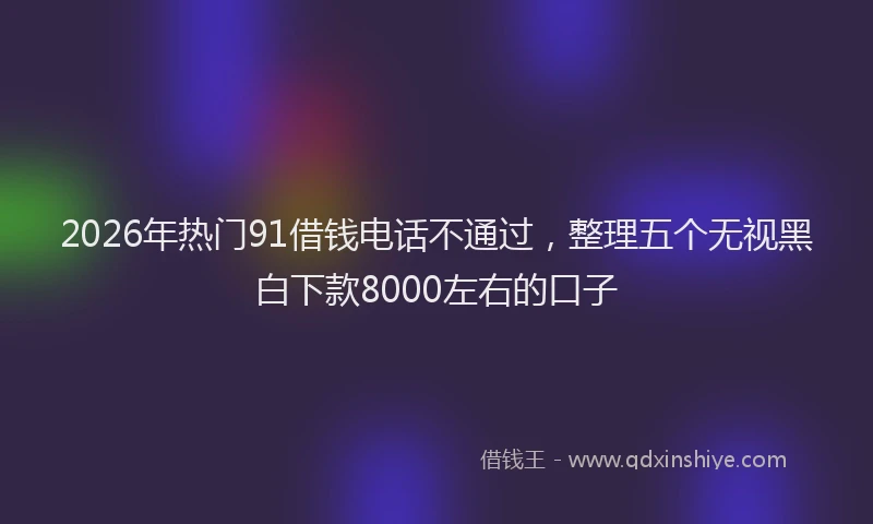2026年热门91借钱电话不通过，整理五个无视黑白下款8000左右的口子
