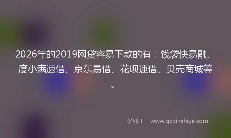 2026年的2019网贷容易下款的有：钱袋快易融、度小满速借、京东易借、花呗速借、贝壳商城等。