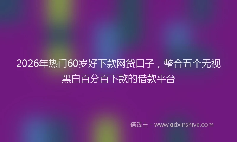 2026年热门60岁好下款网贷口子，整合五个无视黑白百分百下款的借款平台